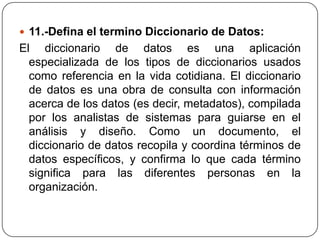 11.-Defina el termino Diccionario de Datos:
El diccionario de datos es una aplicación
  especializada de los tipos de diccionarios usados
  como referencia en la vida cotidiana. El diccionario
  de datos es una obra de consulta con información
  acerca de los datos (es decir, metadatos), compilada
  por los analistas de sistemas para guiarse en el
  análisis y diseño. Como un documento, el
  diccionario de datos recopila y coordina términos de
  datos específicos, y confirma lo que cada término
  significa para las diferentes personas en la
  organización.
 