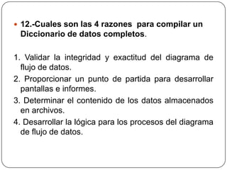  12.-Cuales son las 4 razones para compilar un
 Diccionario de datos completos.

1. Validar la integridad y exactitud del diagrama de
  flujo de datos.
2. Proporcionar un punto de partida para desarrollar
  pantallas e informes.
3. Determinar el contenido de los datos almacenados
  en archivos.
4. Desarrollar la lógica para los procesos del diagrama
  de flujo de datos.
 