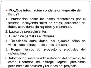  13.-¿Que información contiene un deposito de
  Datos?
1. Información sobre los datos mantenidos por el
  sistema, incluyendo flujos de datos, almacenes de
  datos, estructuras de registros y elementos.
2. Lógica de procedimientos.
3. Diseño de pantallas e informes.
4. Relaciones entre datos, por ejemplo cómo se
  vincula una estructura de datos con otra.
5. Requerimientos del proyecto y productos del
  sistema final.
6. Información sobre la administración del proyecto, tal
  como itinerarios de entrega, logros, problemas
  pendientes de solución y usuarios del proyecto.
 