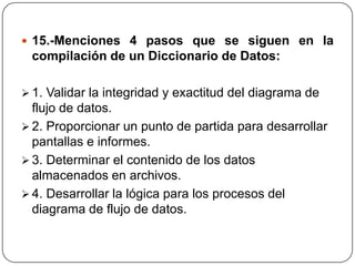  15.-Menciones 4 pasos que se siguen en la
 compilación de un Diccionario de Datos:

 1. Validar la integridad y exactitud del diagrama de
  flujo de datos.
 2. Proporcionar un punto de partida para desarrollar
  pantallas e informes.
 3. Determinar el contenido de los datos
  almacenados en archivos.
 4. Desarrollar la lógica para los procesos del
  diagrama de flujo de datos.
 