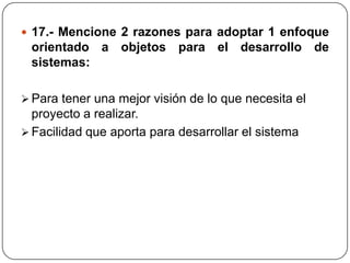  17.- Mencione 2 razones para adoptar 1 enfoque
 orientado a objetos para el desarrollo de
 sistemas:

 Para tener una mejor visión de lo que necesita el
  proyecto a realizar.
 Facilidad que aporta para desarrollar el sistema
 
