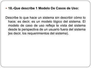  18.-Que describe 1 Modelo De Casos de Uso:


Describe lo que hace un sistema sin describir cómo lo
 hace; es decir, es un modelo lógico del sistema. El
 modelo de caso de uso refleja la vista del sistema
 desde la perspectiva de un usuario fuera del sistema
 [es decir, los requerimientos del sistema).
 