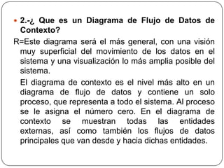  2.-¿ Que es un Diagrama de Flujo de Datos de
 Contexto?
R=Este diagrama será el más general, con una visión
 muy superficial del movimiento de los datos en el
 sistema y una visualización lo más amplia posible del
 sistema.
 El diagrama de contexto es el nivel más alto en un
 diagrama de flujo de datos y contiene un solo
 proceso, que representa a todo el sistema. Al proceso
 se le asigna el número cero. En el diagrama de
 contexto se muestran todas las entidades
 externas, así como también los flujos de datos
 principales que van desde y hacia dichas entidades.
 
