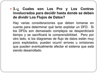  3.-¿ Cuales son Los Pro y Los Contras
 involucrados para decidir hasta donde se deben
 de dividir Los Flujos de Datos?
 Hay varias consideraciones que deben tomarse en
 cuenta para determinar qué tanto explotar un DFD. Si
 los DFDs son demasiado complejos se desperdiciará
 tiempo y se sacrificará la comprensibilidad. Pero por
 otro lado, si los diagramas de flujo de datos están muy
 poco explotados, pueden ocurrir errores u omisiones
 que pueden eventualmente afectar el sistema que está
 siendo desarrollado.
 