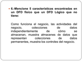  6.-Mencione 5 características encontradas en
 un DFD físico que un DFD Lógico que no
 tiene:

 Como funciona el negocio, las actividades del
 negocio,      colecciones        de        datos
 independientemente       de       cómo        se
 almacenan, muestra almacenes de datos que
 representan     colecciones       de       datos
 permanentes, muestra los controles del negocio.
 