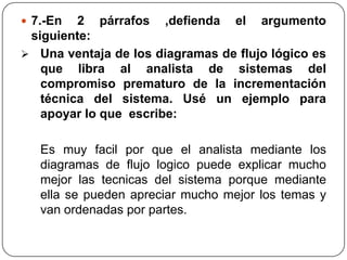  7.-En  2 párrafos ,defienda el argumento
 siguiente:
 Una ventaja de los diagramas de flujo lógico es
   que libra al analista de sistemas del
   compromiso prematuro de la incrementación
   técnica del sistema. Usé un ejemplo para
   apoyar lo que escribe:

   Es muy facil por que el analista mediante los
   diagramas de flujo logico puede explicar mucho
   mejor las tecnicas del sistema porque mediante
   ella se pueden apreciar mucho mejor los temas y
   van ordenadas por partes.
 