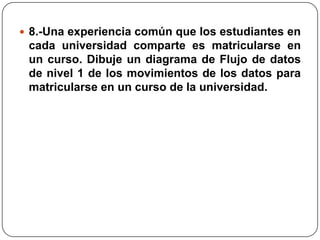  8.-Una experiencia común que los estudiantes en
 cada universidad comparte es matricularse en
 un curso. Dibuje un diagrama de Flujo de datos
 de nivel 1 de los movimientos de los datos para
 matricularse en un curso de la universidad.
 