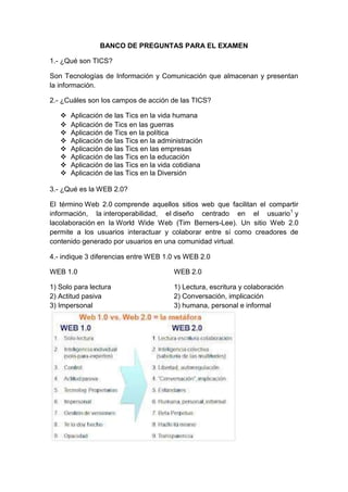 BANCO DE PREGUNTAS PARA EL EXAMEN
1.- ¿Qué son TICS?
Son Tecnologías de Información y Comunicación que almacenan y presentan
la información.
2.- ¿Cuáles son los campos de acción de las TICS?
 Aplicación de las Tics en la vida humana
 Aplicación de Tics en las guerras
 Aplicación de Tics en la política
 Aplicación de las Tics en la administración
 Aplicación de las Tics en las empresas
 Aplicación de las Tics en la educación
 Aplicación de las Tics en la vida cotidiana
 Aplicación de las Tics en la Diversión
3.- ¿Qué es la WEB 2.0?
El término Web 2.0 comprende aquellos sitios web que facilitan el compartir
información, la interoperabilidad, el diseño centrado en el usuario1
y
lacolaboración en la World Wide Web (Tim Berners-Lee). Un sitio Web 2.0
permite a los usuarios interactuar y colaborar entre sí como creadores de
contenido generado por usuarios en una comunidad virtual.
4.- indique 3 diferencias entre WEB 1.0 vs WEB 2.0
WEB 1.0 WEB 2.0
1) Solo para lectura 1) Lectura, escritura y colaboración
2) Actitud pasiva 2) Conversación, implicación
3) Impersonal 3) humana, personal e informal
 