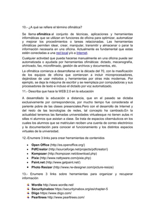 10.- ¿A qué se refiere el término ofimática?
Se llama ofimática al conjunto de técnicas, aplicaciones y herramientas
informáticas que se utilizan en funciones de oficina para optimizar, automatizar
y mejorar los procedimientos o tareas relacionadas. Las herramientas
ofimáticas permiten idear, crear, manipular, transmitir y almacenar o parar la
información necesaria en una oficina. Actualmente es fundamental que estas
estén conectadas a una red local y/o a Internet.
Cualquier actividad que pueda hacerse manualmente en una oficina puede ser
automatizada o ayudada por herramientas ofimáticas: dictado, mecanografía,
archivado, fax, microfilmado, gestión de archivos y documentos, etc.
La ofimática comienza a desarrollarse en la década del 70, con la masificación
de los equipos de oficina que comienzan a incluir microprocesadores,
dejándose de usar métodos y herramientas por otras más modernas. Por
ejemplo, se deja la máquina de escribir y se reemplaza por computadoras y sus
procesadores de texto e incluso el dictado por voz automatizado.
11.- Describa que hace la WEB 2.0 en la educación
A desarrollado la educación a distancia, que en el pasado se dictaba
exclusivamente por correspondencia, por mucho tiempo fue considerada el
pariente pobre de las clases presenciales.Pero con el desarrollo de Internet y
del resto de las tecnologías de redes, tal concepto ha cambiado.En la
actualidad tenemos las llamadas universidades virtualesque no tienen aulas ni
sillas ni alumnos que asistan a clase. Se trata de espacios cibernáuticos en los
cuales los alumnos que se matriculan reciben una cuenta de correo electrónico
y la documentación para conocer el funcionamiento y los distintos espacios
virtuales de la universidad.
12.-Enumere 3 links para crear herramientas de contenidos
Open Office (http://es.openoffice.org/)
PdfCreator (http://sourceforge.net/projects/pdfcreator/)
Kompozer (http://kompozer.net/download.php)
Pixie (http://www.nattyware.com/pixie.php)
Paint.net (http://www.getpaint.net/)
Photo Resizer (http://www.rw-designer.com/picture-resize)
13.- Enumere 3 links sobre herramientas para organizar y recuperar
información
Wordle http://www.wordle.net/
Securityinabox https://securityinabox.org/es/chapter-5
Diigo https://www.diigo.com/
Pearltrees http://www.pearltrees.com/
 