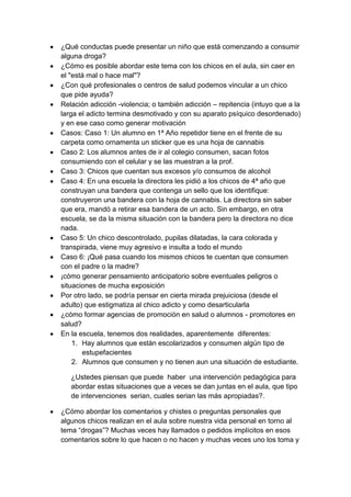 ¿Qué conductas puede presentar un niño que está comenzando a consumir
alguna droga?
¿Cómo es posible abordar este tema con los chicos en el aula, sin caer en
el "está mal o hace mal"?
¿Con qué profesionales o centros de salud podemos vincular a un chico
que pide ayuda?
Relación adicción -violencia; o también adicción – repitencia (intuyo que a la
larga el adicto termina desmotivado y con su aparato psíquico desordenado)
y en ese caso como generar motivación
Casos: Caso 1: Un alumno en 1ª Año repetidor tiene en el frente de su
carpeta como ornamenta un sticker que es una hoja de cannabis
Caso 2: Los alumnos antes de ir al colegio consumen, sacan fotos
consumiendo con el celular y se las muestran a la prof.
Caso 3: Chicos que cuentan sus excesos y/o consumos de alcohol
Caso 4: En una escuela la directora les pidió a los chicos de 4ª año que
construyan una bandera que contenga un sello que los identifique:
construyeron una bandera con la hoja de cannabis. La directora sin saber
que era, mandó a retirar esa bandera de un acto. Sin embargo, en otra
escuela, se da la misma situación con la bandera pero la directora no dice
nada.
Caso 5: Un chico descontrolado, pupilas dilatadas, la cara colorada y
transpirada, viene muy agresivo e insulta a todo el mundo
Caso 6: ¡Qué pasa cuando los mismos chicos te cuentan que consumen
con el padre o la madre?
¡cómo generar pensamiento anticipatorio sobre eventuales peligros o
situaciones de mucha exposición
Por otro lado, se podría pensar en cierta mirada prejuiciosa (desde el
adulto) que estigmatiza al chico adicto y como desarticularla
¿cómo formar agencias de promoción en salud o alumnos - promotores en
salud?
En la escuela, tenemos dos realidades, aparentemente diferentes:
    1. Hay alumnos que están escolarizados y consumen algún tipo de
       estupefacientes
    2. Alumnos que consumen y no tienen aun una situación de estudiante.

   ¿Ustedes piensan que puede haber una intervención pedagógica para
   abordar estas situaciones que a veces se dan juntas en el aula, que tipo
   de intervenciones serian, cuales serian las más apropiadas?.

¿Cómo abordar los comentarios y chistes o preguntas personales que
algunos chicos realizan en el aula sobre nuestra vida personal en torno al
tema “drogas”? Muchas veces hay llamados o pedidos implícitos en esos
comentarios sobre lo que hacen o no hacen y muchas veces uno los toma y
 