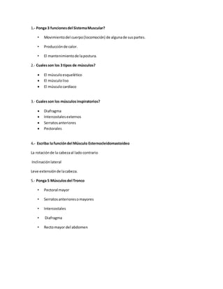 1.- Ponga 3 funcionesdel SistemaMuscular?
• Movimientodel cuerpo(locomoción) de algunade suspartes.
• Producciónde calor.
• El mantenimientode lapostura.
2.- Cualesson los 3 tipos de músculos?
 El músculoesquelético
 El músculoliso
 El músculocardíaco
3.- Cualesson los músculosinspiratorios?
 Diafragma
 Intercostalesexternos
 Serratosanteriores
 Pectorales
4.- Escriba la funcióndel Músculo Esternocleidomastoideo
La rotaciónde la cabezaal lado contrario
Inclinaciónlateral
Leve extensiónde lacabeza.
5.- Ponga 5 Músculosdel Tronco
• Pectoral mayor
• Serratosanterioresomayores
• Intercostales
• Diafragma
• Rectomayor del abdomen
 