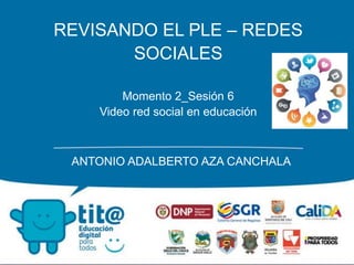 REVISANDO EL PLE – REDES
SOCIALES
Momento 2_Sesión 6
Video red social en educación
ANTONIO ADALBERTO AZA CANCHALA
 
