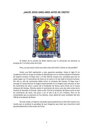 3
¿NACIÓ JESÚS UNOS AÑOS ANTES DE CRISTO?
Al hablar de la estrella de Belén dijimos que la alineación de planetas se
produjo de 7 a 6 años antes de Cristo.
Pero, ¿es que Jesús nació unos años antes de Cristo? ¿Cómo es ello posible?
Existe una fácil explicación a esta aparente paradoja. Hasta el siglo VI en
occidente el año en el que se estaba se identificaba con un número desde la fundación
de imperio romano. El Papa Juan I, el año 550 de nuestra era, consideró que eso no
podía seguir así. El nacimiento de Jesús es el centro y fin de toda la historia humana.
Por ello su año de nacimiento debía iniciar el cómputo del tiempo. El Papa Juan I
encargó al monje Dionisio el Exiguo (representado en la imagen) que calculara el año
de nacimiento de Jesús a partir de la fundación de Roma, para iniciar así el nuevo
cómputo del tiempo. Dionisio ubicó el nacimiento de Jesús unos dos años antes de la
muerte de Herodes el Grande. Dató el año 753 de la fundación de Roma como el año
de nacimiento de Jesús. Ese paso a ser el año 0 de la era cristiana. Pero se ha
comprobado que se equivocó en los cálculos. Jesús debió de nacer alrededor del año
748 de la fundación de Roma.
De este modo, al haberse calculado equivocadamente el año 0 de nuestra era,
resulta que se produce la paradoja de que tengamos que decir que Jesucristo nació
aproximadamente 6 años antes de Cristo.
 
