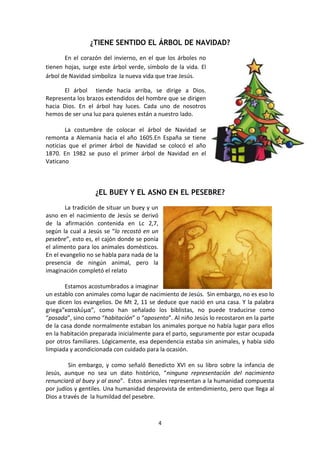 4
¿TIENE SENTIDO EL ÁRBOL DE NAVIDAD?
En el corazón del invierno, en el que los árboles no
tienen hojas, surge este árbol verde, símbolo de la vida. El
árbol de Navidad simboliza la nueva vida que trae Jesús.
El árbol tiende hacia arriba, se dirige a Dios.
Representa los brazos extendidos del hombre que se dirigen
hacia Dios. En el árbol hay luces. Cada uno de nosotros
hemos de ser una luz para quienes están a nuestro lado.
La costumbre de colocar el árbol de Navidad se
remonta a Alemania hacia el año 1605.En España se tiene
noticias que el primer árbol de Navidad se colocó el año
1870. En 1982 se puso el primer árbol de Navidad en el
Vaticano
¿EL BUEY Y EL ASNO EN EL PESEBRE?
La tradición de situar un buey y un
asno en el nacimiento de Jesús se derivó
de la afirmación contenida en Lc 2,7,
según la cual a Jesús se “lo recostó en un
pesebre”, esto es, el cajón donde se ponía
el alimento para los animales domésticos.
En el evangelio no se habla para nada de la
presencia de ningún animal, pero la
imaginación completó el relato
Estamos acostumbrados a imaginar
un establo con animales como lugar de nacimiento de Jesús. Sin embargo, no es eso lo
que dicen los evangelios. De Mt 2, 11 se deduce que nació en una casa. Y la palabra
griega“καταλύμα”, como han señalado los biblistas, no puede traducirse como
“posada”, sino como “habitación” o “aposento”. Al niño Jesús lo recostaron en la parte
de la casa donde normalmente estaban los animales porque no había lugar para ellos
en la habitación preparada inicialmente para el parto, seguramente por estar ocupada
por otros familiares. Lógicamente, esa dependencia estaba sin animales, y había sido
limpiada y acondicionada con cuidado para la ocasión.
Sin embargo, y como señaló Benedicto XVI en su libro sobre la infancia de
Jesús, aunque no sea un dato histórico, “ninguna representación del nacimiento
renunciará al buey y al asno”. Estos animales representan a la humanidad compuesta
por judíos y gentiles. Una humanidad desprovista de entendimiento, pero que llega al
Dios a través de la humildad del pesebre.
 
