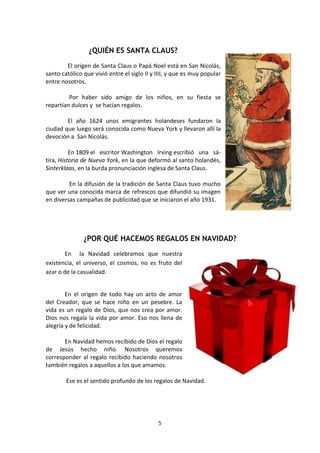 5
¿QUIÉN ES SANTA CLAUS?
El origen de Santa Claus o Papá Noel está en San Nicolás,
santo católico que vivió entre el siglo II y IIII, y que es muy popular
entre nosotros.
Por haber sido amigo de los niños, en su fiesta se
repartían dulces y se hacían regalos.
El año 1624 unos emigrantes holandeses fundaron la
ciudad que luego será conocida como Nueva York y llevaron allí la
devoción a San Nicolás.
En 1809 el escritor Washington Irving escribió una sá-
tira, Historia de Nueva York, en la que deformó al santo holandés,
Sinterklaas, en la burda pronunciación inglesa de Santa Claus.
En la difusión de la tradición de Santa Claus tuvo mucho
que ver una conocida marca de refrescos que difundió su imagen
en diversas campañas de publicidad que se iniciaron el año 1931.
¿POR QUÉ HACEMOS REGALOS EN NAVIDAD?
En la Navidad celebramos que nuestra
existencia, el universo, el cosmos, no es fruto del
azar o de la casualidad.
En el origen de todo hay un acto de amor
del Creador, que se hace niño en un pesebre. La
vida es un regalo de Dios, que nos crea por amor.
Dios nos regala la vida por amor. Eso nos llena de
alegría y de felicidad.
En Navidad hemos recibido de Dios el regalo
de Jesús hecho niño. Nosotros queremos
corresponder al regalo recibido haciendo nosotros
también regalos a aquellos a los que amamos.
Ese es el sentido profundo de los regalos de Navidad.
 
