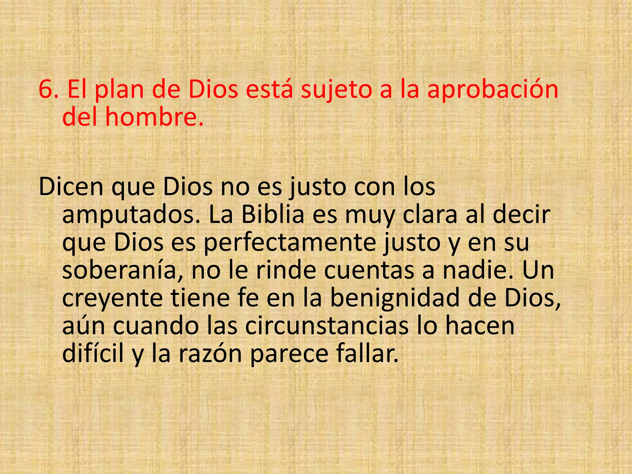 6. El plan de Dios está sujeto a la aprobación
del hombre.
Dicen que Dios no es justo con los
amputados. La Biblia es muy clara al decir
que Dios es perfectamente justo y en su
soberanía, no le rinde cuentas a nadie. Un
creyente tiene fe en la benignidad de Dios,
aún cuando las circunstancias lo hacen
difícil y la razón parece fallar.
 