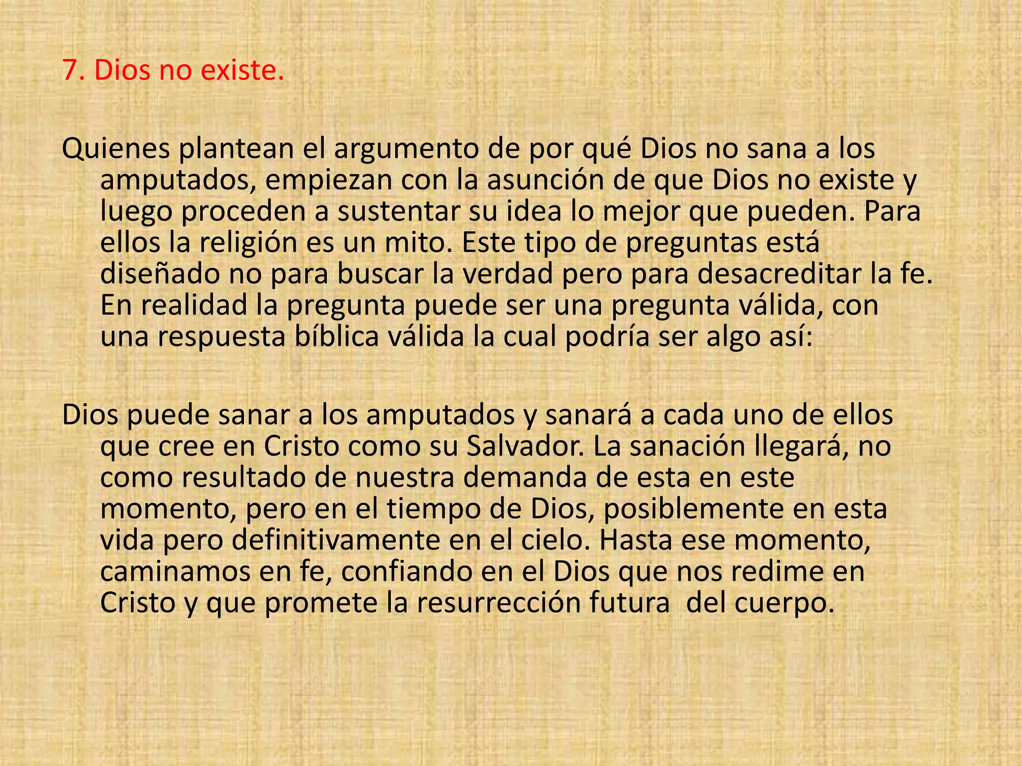 7. Dios no existe.
Quienes plantean el argumento de por qué Dios no sana a los
amputados, empiezan con la asunción de que Dios no existe y
luego proceden a sustentar su idea lo mejor que pueden. Para
ellos la religión es un mito. Este tipo de preguntas está
diseñado no para buscar la verdad pero para desacreditar la fe.
En realidad la pregunta puede ser una pregunta válida, con
una respuesta bíblica válida la cual podría ser algo así:
Dios puede sanar a los amputados y sanará a cada uno de ellos
que cree en Cristo como su Salvador. La sanación llegará, no
como resultado de nuestra demanda de esta en este
momento, pero en el tiempo de Dios, posiblemente en esta
vida pero definitivamente en el cielo. Hasta ese momento,
caminamos en fe, confiando en el Dios que nos redime en
Cristo y que promete la resurrección futura del cuerpo.
 
