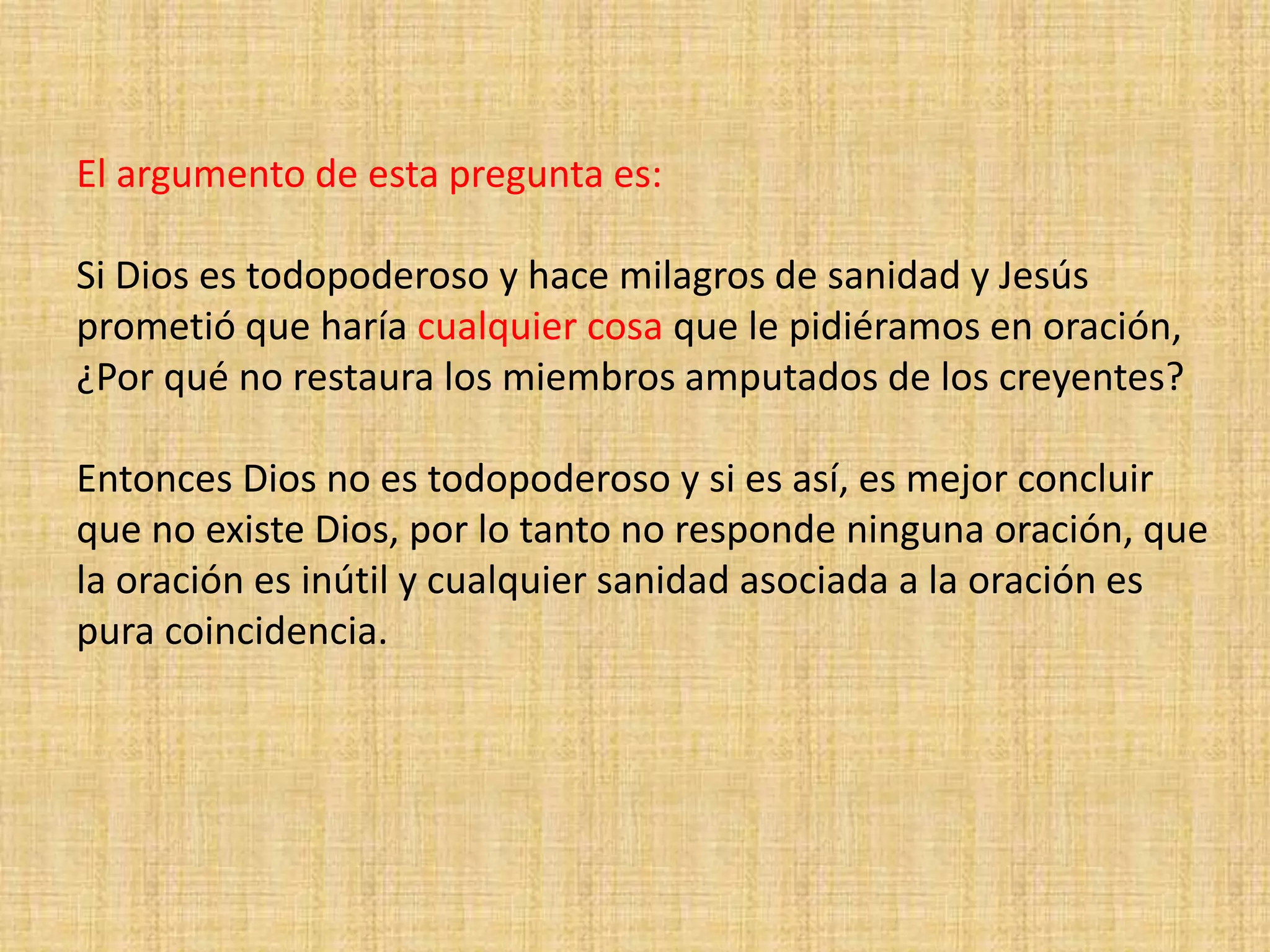 El argumento de esta pregunta es:
Si Dios es todopoderoso y hace milagros de sanidad y Jesús
prometió que haría cualquier cosa que le pidiéramos en oración,
¿Por qué no restaura los miembros amputados de los creyentes?
Entonces Dios no es todopoderoso y si es así, es mejor concluir
que no existe Dios, por lo tanto no responde ninguna oración, que
la oración es inútil y cualquier sanidad asociada a la oración es
pura coincidencia.
 
