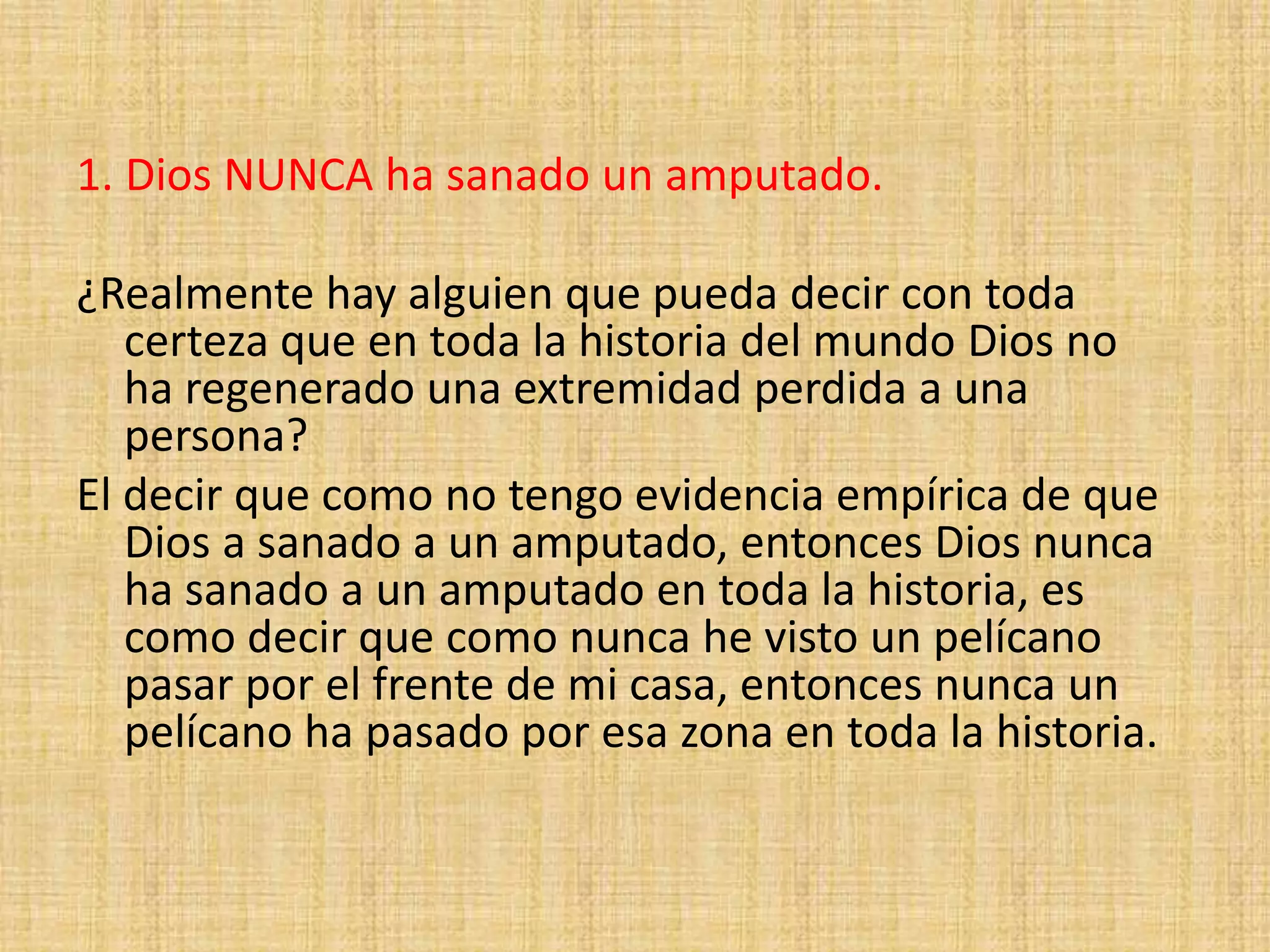 1. Dios NUNCA ha sanado un amputado.
¿Realmente hay alguien que pueda decir con toda
certeza que en toda la historia del mundo Dios no
ha regenerado una extremidad perdida a una
persona?
El decir que como no tengo evidencia empírica de que
Dios a sanado a un amputado, entonces Dios nunca
ha sanado a un amputado en toda la historia, es
como decir que como nunca he visto un pelícano
pasar por el frente de mi casa, entonces nunca un
pelícano ha pasado por esa zona en toda la historia.
 