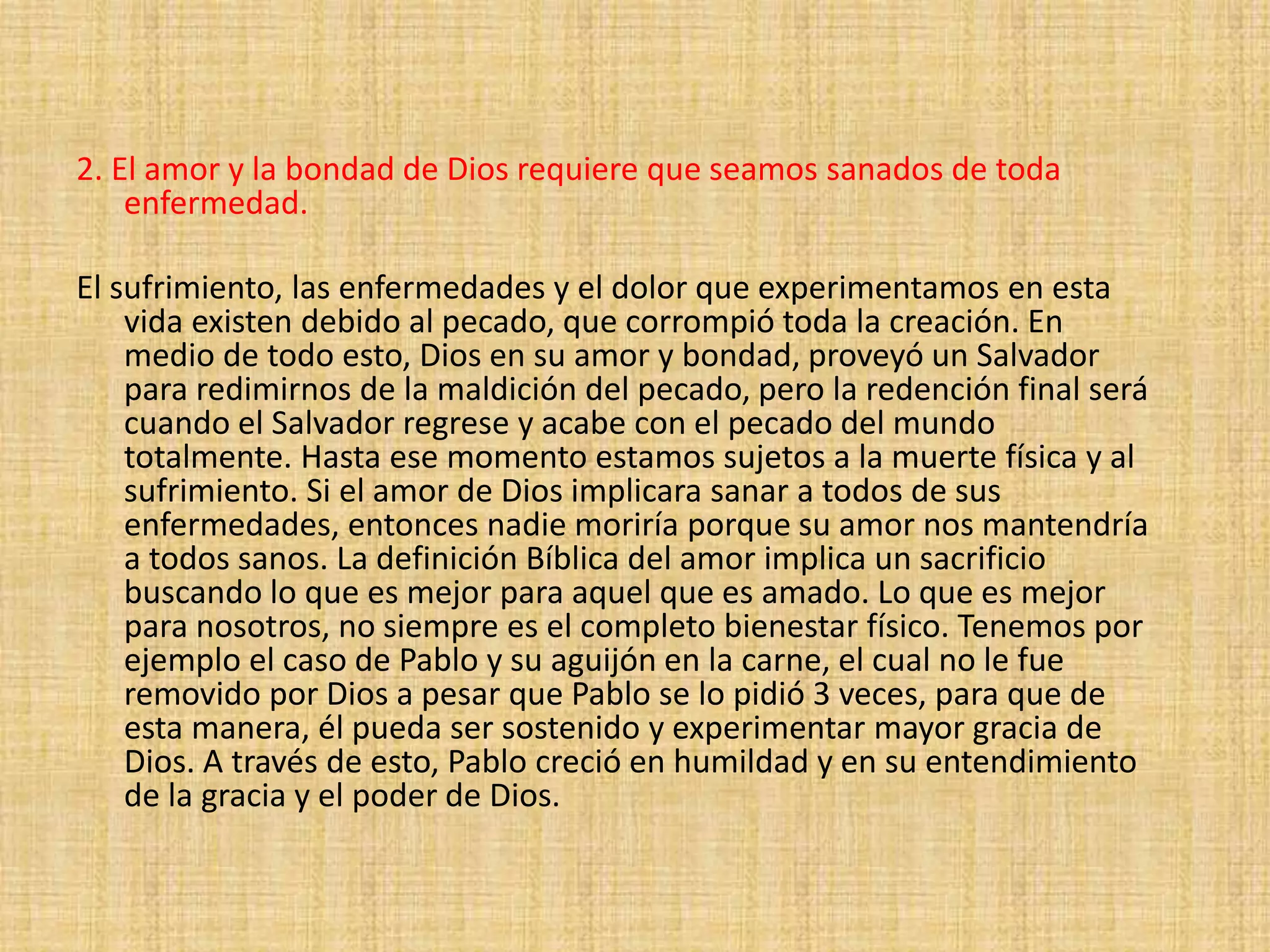 2. El amor y la bondad de Dios requiere que seamos sanados de toda
enfermedad.
El sufrimiento, las enfermedades y el dolor que experimentamos en esta
vida existen debido al pecado, que corrompió toda la creación. En
medio de todo esto, Dios en su amor y bondad, proveyó un Salvador
para redimirnos de la maldición del pecado, pero la redención final será
cuando el Salvador regrese y acabe con el pecado del mundo
totalmente. Hasta ese momento estamos sujetos a la muerte física y al
sufrimiento. Si el amor de Dios implicara sanar a todos de sus
enfermedades, entonces nadie moriría porque su amor nos mantendría
a todos sanos. La definición Bíblica del amor implica un sacrificio
buscando lo que es mejor para aquel que es amado. Lo que es mejor
para nosotros, no siempre es el completo bienestar físico. Tenemos por
ejemplo el caso de Pablo y su aguijón en la carne, el cual no le fue
removido por Dios a pesar que Pablo se lo pidió 3 veces, para que de
esta manera, él pueda ser sostenido y experimentar mayor gracia de
Dios. A través de esto, Pablo creció en humildad y en su entendimiento
de la gracia y el poder de Dios.
 