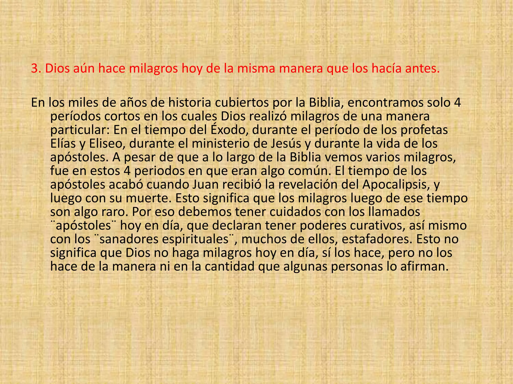 3. Dios aún hace milagros hoy de la misma manera que los hacía antes.
En los miles de años de historia cubiertos por la Biblia, encontramos solo 4
períodos cortos en los cuales Dios realizó milagros de una manera
particular: En el tiempo del Éxodo, durante el período de los profetas
Elías y Eliseo, durante el ministerio de Jesús y durante la vida de los
apóstoles. A pesar de que a lo largo de la Biblia vemos varios milagros,
fue en estos 4 periodos en que eran algo común. El tiempo de los
apóstoles acabó cuando Juan recibió la revelación del Apocalipsis, y
luego con su muerte. Esto significa que los milagros luego de ese tiempo
son algo raro. Por eso debemos tener cuidados con los llamados
¨apóstoles¨ hoy en día, que declaran tener poderes curativos, así mismo
con los ¨sanadores espirituales¨, muchos de ellos, estafadores. Esto no
significa que Dios no haga milagros hoy en día, sí los hace, pero no los
hace de la manera ni en la cantidad que algunas personas lo afirman.
 