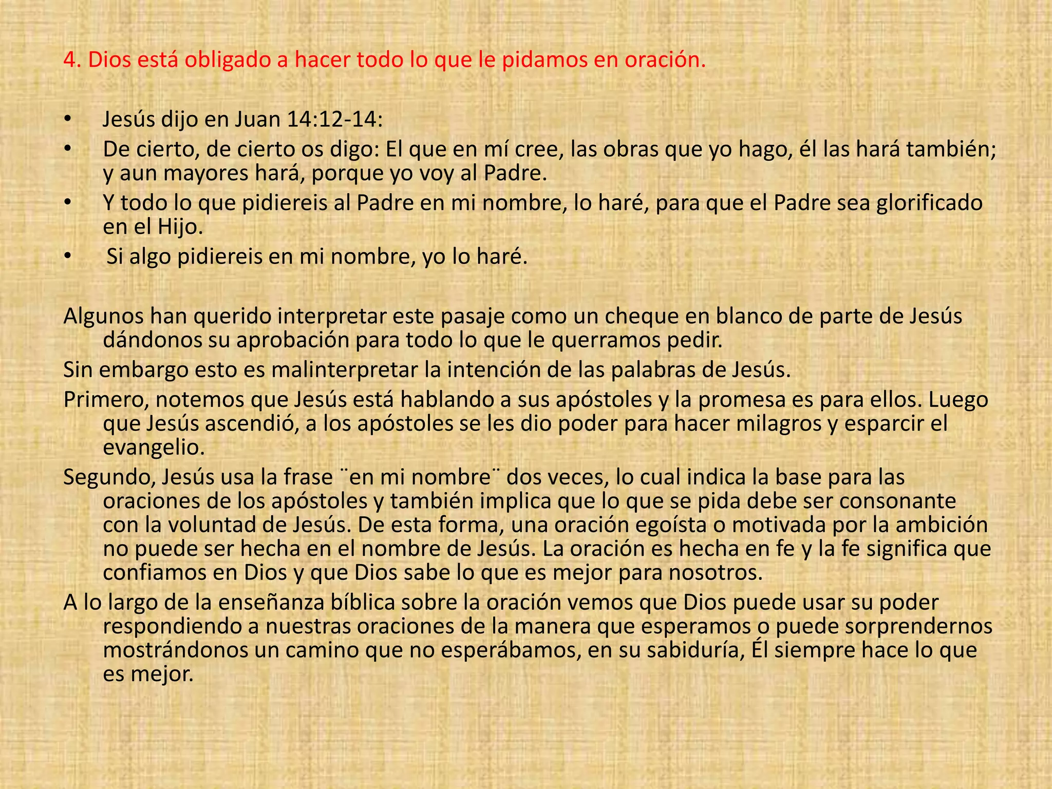 4. Dios está obligado a hacer todo lo que le pidamos en oración.
• Jesús dijo en Juan 14:12-14:
• De cierto, de cierto os digo: El que en mí cree, las obras que yo hago, él las hará también;
y aun mayores hará, porque yo voy al Padre.
• Y todo lo que pidiereis al Padre en mi nombre, lo haré, para que el Padre sea glorificado
en el Hijo.
• Si algo pidiereis en mi nombre, yo lo haré.
Algunos han querido interpretar este pasaje como un cheque en blanco de parte de Jesús
dándonos su aprobación para todo lo que le querramos pedir.
Sin embargo esto es malinterpretar la intención de las palabras de Jesús.
Primero, notemos que Jesús está hablando a sus apóstoles y la promesa es para ellos. Luego
que Jesús ascendió, a los apóstoles se les dio poder para hacer milagros y esparcir el
evangelio.
Segundo, Jesús usa la frase ¨en mi nombre¨ dos veces, lo cual indica la base para las
oraciones de los apóstoles y también implica que lo que se pida debe ser consonante
con la voluntad de Jesús. De esta forma, una oración egoísta o motivada por la ambición
no puede ser hecha en el nombre de Jesús. La oración es hecha en fe y la fe significa que
confiamos en Dios y que Dios sabe lo que es mejor para nosotros.
A lo largo de la enseñanza bíblica sobre la oración vemos que Dios puede usar su poder
respondiendo a nuestras oraciones de la manera que esperamos o puede sorprendernos
mostrándonos un camino que no esperábamos, en su sabiduría, Él siempre hace lo que
es mejor.
 