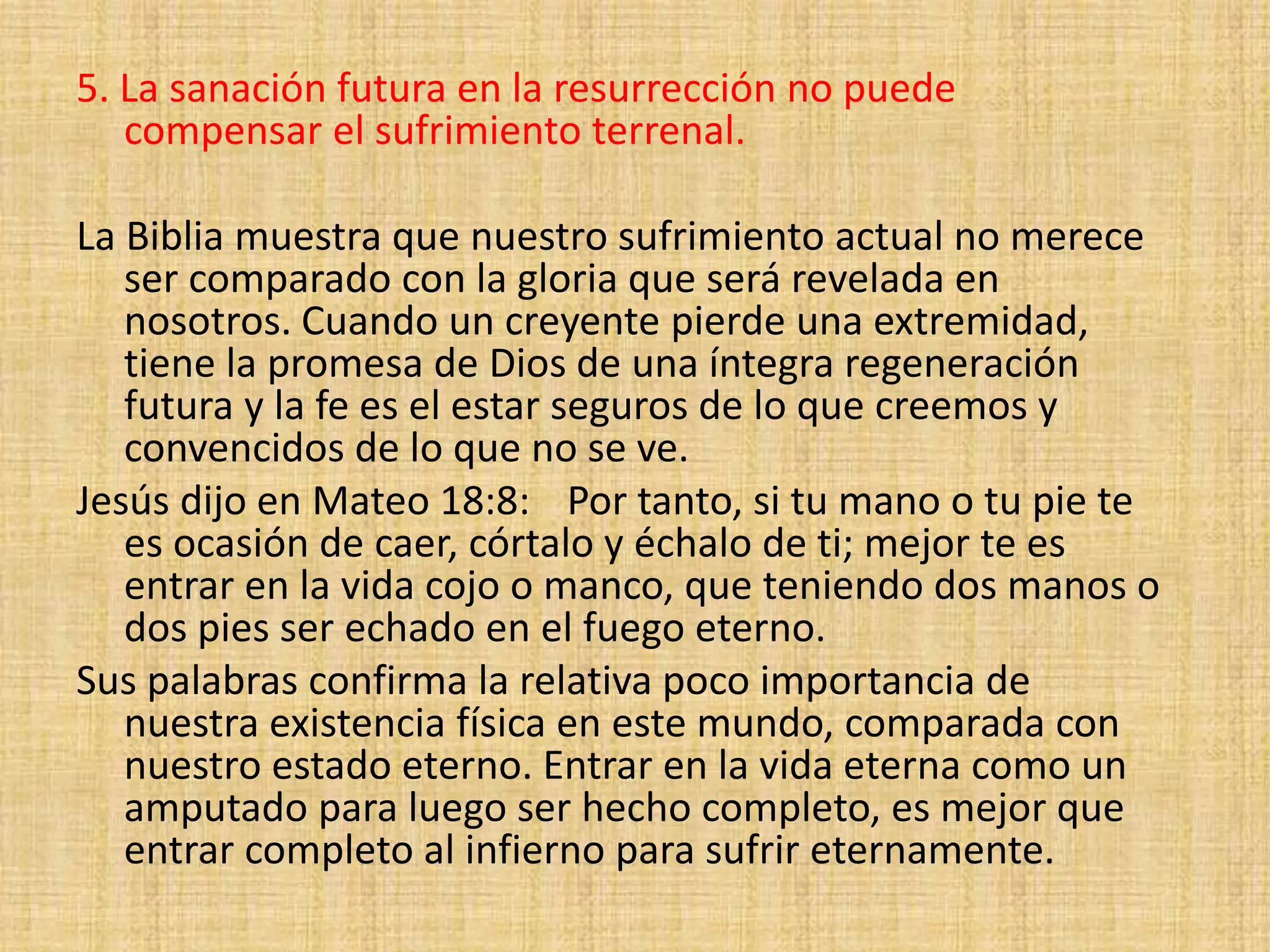 5. La sanación futura en la resurrección no puede
compensar el sufrimiento terrenal.
La Biblia muestra que nuestro sufrimiento actual no merece
ser comparado con la gloria que será revelada en
nosotros. Cuando un creyente pierde una extremidad,
tiene la promesa de Dios de una íntegra regeneración
futura y la fe es el estar seguros de lo que creemos y
convencidos de lo que no se ve.
Jesús dijo en Mateo 18:8: Por tanto, si tu mano o tu pie te
es ocasión de caer, córtalo y échalo de ti; mejor te es
entrar en la vida cojo o manco, que teniendo dos manos o
dos pies ser echado en el fuego eterno.
Sus palabras confirma la relativa poco importancia de
nuestra existencia física en este mundo, comparada con
nuestro estado eterno. Entrar en la vida eterna como un
amputado para luego ser hecho completo, es mejor que
entrar completo al infierno para sufrir eternamente.
 