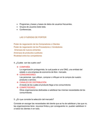 Programas y bases y bases de datos de usuarios frecuentes.
 Grupos de usuarios tests beta.
 Conferencias.
LAS 5 FUERZAS DE PORTER
Poder de negociación de los Compradores o Clientes
Poder de negociación de los Proveedores o Vendedores
Amenaza de nuevos entrantes
Amenaza de productos sustitutos
Rivalidad entre los competidores
4. ¿Cuales son las cuatro ces?
 COMPAÑÍA
La organización protagonista, la cual puede sr una ONG, una entidad del
estado o una empresa de economía de libre mercado.
 CONSUMIDORES
Las personas que utilizan, compran o influyen en la compra de nuestro
producto o servicio.
 CANALES DE DISTRIBUCIÓN
A través de los cuales el producto llega a los consumidores
 COMPETIDORES
Otras organizaciones dedicadas a satisfacer las mismas necesidades de los
consumidores.
5. ¿En que consiste la selección del mercado?
Consiste en escoger las necesidades del cliente que se ha de satisfacer y las que no.
las organizaciones tiene recursos finitos y por consiguiente no pueden satisfacer ni
a todos los clientes ni en todo.
 