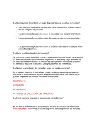 6. ¿Que requisitos deben tener un grupo de personas para constituir un mercado?
 Las personas deben tener necesidades de un determinado producto dentro
de una categoría de producto.

 Las personas del grupo deben tener la capacidad para comprar el producto.

 Las personas del grupo deben estar dispuestas a usar su poder adquisitivo.
 Las personas del grupo deben tener la autoridad para decidir la compra de los
productos específicos.
7. ¿Como se utiliza el análisis del mercado?
Se utiliza dos formas de análisis que se complementan entre sí, de una parte efectúa
un análisis cualitativo que consiste en segmentar el mercado y luego mediante de
un análisis cuantitativo evalúa el atractivo de los segmentos resultantes aplicando
los conceptos de punto de equilibrio y las proyecciones de rentabilidad.
8. ¿Qué es segmentación del mercado y como se puede segmentar?
Es el proceso de dividir el mercado en grupos de consumidores que se parezcan
más entre sí en relación con algunos o algún criterio razonable. Los mercados se
pueden segmentar de acuerdo con varias dimensiones:
DEMOGRAFÍA
GEOGRAFÍA
PICTOGRAFÍA
PATRONES DE UTILIZACIÓN DEL PRODUCTO
9. ¿Como hace una empresa su selección de mercado meta?
Es por esto que las empresas adoptan cada vez más el concepto de seleccionar
mercados meta. Aquí usted analizará los perfiles de los segmentos del mercado,
 