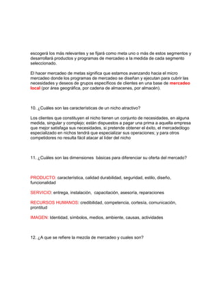 escogerá los más relevantes y se fijará como meta uno o más de estos segmentos y
desarrollará productos y programas de mercadeo a la medida de cada segmento
seleccionado.
El hacer mercadeo de metas significa que estamos avanzando hacia el micro
mercadeo donde los programas de mercadeo se diseñan y ejecutan para cubrir las
necesidades y deseos de grupos específicos de clientes en una base de mercadeo
local (por área geográfica, por cadena de almacenes, por almacén).
10. ¿Cuáles son las características de un nicho atractivo?
Los clientes que constituyen el nicho tienen un conjunto de necesidades, en alguna
medida, singular y complejo; están dispuestos a pagar una prima a aquella empresa
que mejor satisfaga sus necesidades, si pretende obtener el éxito, el mercadeólogo
especializado en nichos tendrá que especializar sus operaciones; y para otros
competidores no resulta fácil atacar al líder del nicho
11. ¿Cuáles son las dimensiones básicas para diferenciar su oferta del mercado?
PRODUCTO: característica, calidad durabilidad, seguridad, estilo, diseño,
funcionalidad
SERVICIO: entrega, instalación, capacitación, asesoría, reparaciones
RECURSOS HUMANOS: credibilidad, competencia, cortesía, comunicación,
prontitud
IMAGEN: Identidad, símbolos, medios, ambiente, causas, actividades
12. ¿A que se refiere la mezcla de mercadeo y cuales son?
 