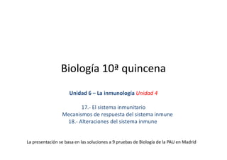 Biología 10ª quincena
                     Unidad 6 – La inmunología Unidad 4

                        17.- El sistema inmunitario
                 Mecanismos de respuesta del sistema inmune
                  18.- Alteraciones del sistema inmune


La presentación se basa en las soluciones a 9 pruebas de Biología de la PAU en Madrid
 