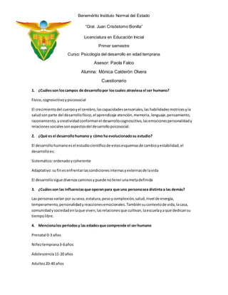 Benemérito Instituto Normal del Estado 
“Gral. Juan Crisóstomo Bonilla” 
Licenciatura en Educación Inicial 
Primer semestre 
Curso: Psicología del desarrollo en edad temprana 
Asesor: Paola Falco 
Alumna: Mónica Calderón Olvera 
Cuestionario 
1. ¿Cuáles son los campos de desarrollo por los cuales atraviesa el ser humano? 
Físico, cognoscitivo y psicosocial 
El crecimiento del cuerpo y el cerebro, las capacidades sensoriales, las habilidades motrices y la 
salud son parte del desarrollo físico, el aprendizaje atención, memoria, lenguaje, pensamiento, 
razonamiento, y creatividad conforman el desarrollo cognoscitivo, las emociones personalidad y 
relaciones sociales son aspectos del desarrollo psicosocial. 
2. ¿Qué es el desarrollo humano y cómo ha evolucionado su estudio? 
El desarrollo humano es el estudio científico de estos esquemas de cambio y estabilidad, el 
desarrollo es: 
Sistemático: ordenado y coherente 
Adaptativo: su fin es enfrentar las condiciones internas y externas de la vida 
El desarrollo sigue diversos caminos y puede no tener una meta definida 
3. ¿Cuáles son las influencias que operan para que una persona sea distinta a las demás? 
Las personas varían por su sexo, estatura, peso y complexión, salud, nivel de energía, 
temperamento, personalidad y reacciones emocionales. También su contexto de vida, la casa, 
comunidad y sociedad en la que viven, las relaciones que cultivan, la escuela y a que dedican su 
tiempo libre. 
4. Menciona los periodos y las edades que comprende el ser humano 
Prenatal 0-3 años 
Niñez temprana 3-6 años 
Adolescencia 11-20 años 
Adultez 20-40 años 
 