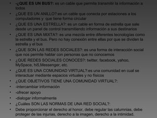 • -¿QUE ES UN BUS?: es un cable que permite transmitir la información a
todos
• ¿QUE ES UN ANILLO?:es un cable que conecta por estaciones a los
computadores y que tiene forma circular
• ¿QUE ES UNA ESTRELLA?: es un cable en forma de estrella que sale
desde un panel de control transmitiendo información a sus destinarios
• ¿QUE ES UNA MIXTA?: es una mezcla entre diferentes tecnologías como
la estrella y el bus. Pero no hay conexión entre ellas por que se dividen la
estrella y el bus
• ¿QUE SON LAS REDES SOCIALES?: es una forma de interacción social
que nos permite hablar con personas que no conocemos
• ¿QUE REDES SOCIALES CONOCES?: twitter, facebook, yahoo,
MySpace, hi5,Messenger, etc.
• ¿QUE ES UNA COMUNIDAD VIRTUAL?:es una comunidad en cual se
interactuar mediante espacios virtuales y no físicos
• ¿QUE OBJETIVOS TIENE UNA COMUNIDAD VIRTUAL?:
• -intercambiar información
• -ofrecer apoyo
• -dialogar informalmente
• ¿Cuáles SON LAS NORMAS DE UNA RED SOCIAL?:
• Debe proporcionar el derecho al honor, debe regular las calumnias, debe
proteger de las injurias, derecho a la imagen, derecho a la intimidad.
 