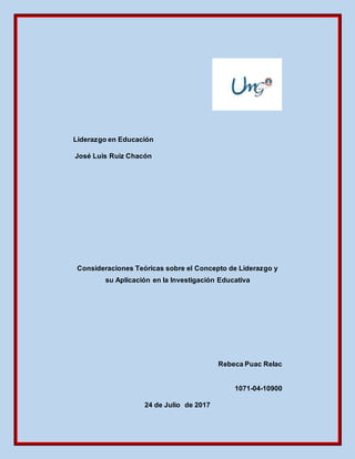 Liderazgo en Educación
José Luis Ruiz Chacón
Consideraciones Teóricas sobre el Concepto de Liderazgo y
su Aplicación en la Investigación Educativa
Rebeca Puac Relac
1071-04-10900
24 de Julio de 2017
 