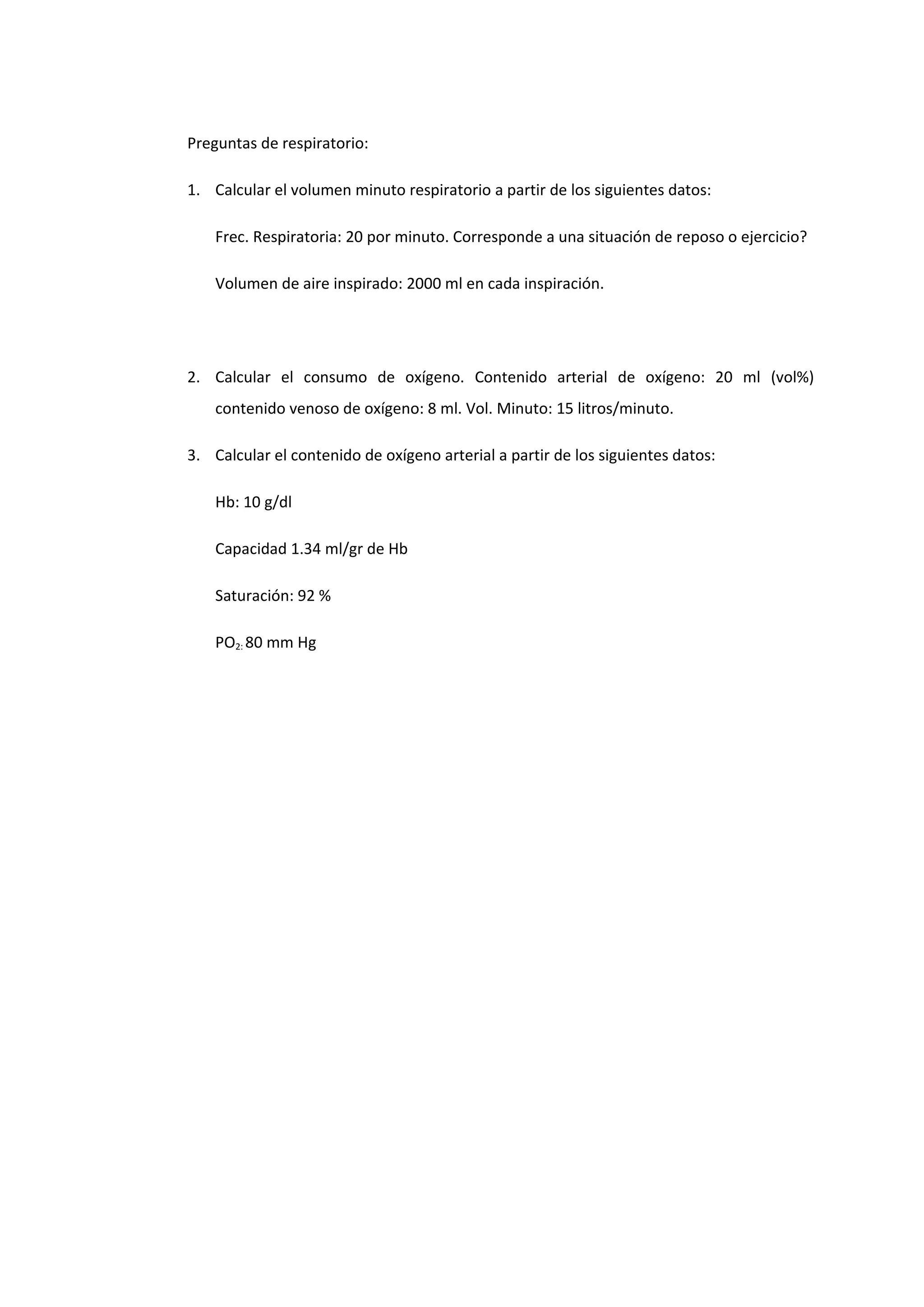 Preguntas de respiratorio:
1. Calcular el volumen minuto respiratorio a partir de los siguientes datos:
Frec. Respiratoria: 20 por minuto. Corresponde a una situación de reposo o ejercicio?
Volumen de aire inspirado: 2000 ml en cada inspiración.
2. Calcular el consumo de oxígeno. Contenido arterial de oxígeno: 20 ml (vol%)
contenido venoso de oxígeno: 8 ml. Vol. Minuto: 15 litros/minuto.
3. Calcular el contenido de oxígeno arterial a partir de los siguientes datos:
Hb: 10 g/dl
Capacidad 1.34 ml/gr de Hb
Saturación: 92 %
PO2: 80 mm Hg