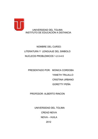 UNIVERSIDAD DEL TOLIMA
INSTITUTO DE EDUCACIÓN A DISTANCIA




        NOMBRE DEL CURSO:

LITERATURA Y LENGUAJE DEL SIMBOLO

NUCLEOS PROBLEMICOS 1-2-3-4-5




  PRESENTADO POR: MONICA CORDOBA

                      YANETH TRUJILLO

                      CRISTINA URBANO

                      GORETTY PEÑA



    PROFESOR: ALBERTO RINCON




       UNIVERSIDAD DEL TOLIMA

            CREAD NEIVA

           NEIVA – HUILA

               2012
 