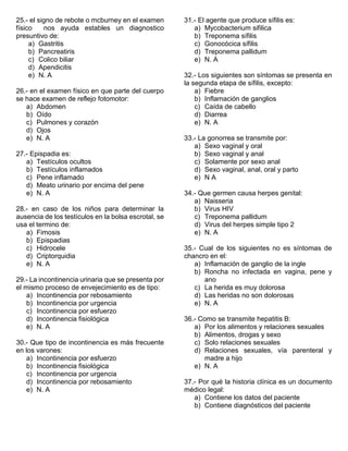 25.- el signo de rebote o mcburney en el examen
físico nos ayuda estables un diagnostico
presuntivo de:
a) Gastritis
b) Pancreatiris
c) Colico biliar
d) Apendicitis
e) N. A
26.- en el examen físico en que parte del cuerpo
se hace examen de reflejo fotomotor:
a) Abdomen
b) Oído
c) Pulmones y corazón
d) Ojos
e) N. A
27.- Epispadia es:
a) Testículos ocultos
b) Testículos inflamados
c) Pene inflamado
d) Meato urinario por encima del pene
e) N. A
28.- en caso de los niños para determinar la
ausencia de los testículos en la bolsa escrotal, se
usa el termino de:
a) Fimosis
b) Epispadias
c) Hidrocele
d) Criptorquidia
e) N. A
29.- La incontinencia urinaria que se presenta por
el mismo proceso de envejecimiento es de tipo:
a) Incontinencia por rebosamiento
b) Incontinencia por urgencia
c) Incontinencia por esfuerzo
d) Incontinencia fisiológica
e) N. A
30.- Que tipo de incontinencia es más frecuente
en los varones:
a) Incontinencia por esfuerzo
b) Incontinencia fisiológica
c) Incontinencia por urgencia
d) Incontinencia por rebosamiento
e) N. A
31.- El agente que produce sífilis es:
a) Mycobacterium sifilica
b) Treponema sífilis
c) Gonocócica sífilis
d) Treponema pallidum
e) N. A
32.- Los siguientes son síntomas se presenta en
la segunda etapa de sífilis, excepto:
a) Fiebre
b) Inflamación de ganglios
c) Caída de cabello
d) Diarrea
e) N. A
33.- La gonorrea se transmite por:
a) Sexo vaginal y oral
b) Sexo vaginal y anal
c) Solamente por sexo anal
d) Sexo vaginal, anal, oral y parto
e) N A
34.- Que germen causa herpes genital:
a) Naisseria
b) Virus HIV
c) Treponema pallidum
d) Virus del herpes simple tipo 2
e) N. A
35.- Cual de los siguientes no es síntomas de
chancro en el:
a) Inflamación de ganglio de la ingle
b) Roncha no infectada en vagina, pene y
ano
c) La herida es muy dolorosa
d) Las heridas no son dolorosas
e) N. A
36.- Como se transmite hepatitis B:
a) Por los alimentos y relaciones sexuales
b) Alimentos, drogas y sexo
c) Solo relaciones sexuales
d) Relaciones sexuales, vía parenteral y
madre a hijo
e) N. A
37.- Por qué la historia clínica es un documento
médico legal:
a) Contiene los datos del paciente
b) Contiene diagnósticos del paciente
 