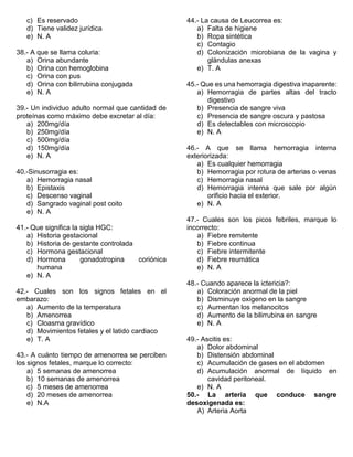 c) Es reservado
d) Tiene validez jurídica
e) N. A
38.- A que se llama coluria:
a) Orina abundante
b) Orina con hemoglobina
c) Orina con pus
d) Orina con bilirrubina conjugada
e) N. A
39.- Un individuo adulto normal que cantidad de
proteínas como máximo debe excretar al día:
a) 200mg/día
b) 250mg/día
c) 500mg/día
d) 150mg/día
e) N. A
40.-Sinusorragia es:
a) Hemorragia nasal
b) Epistaxis
c) Descenso vaginal
d) Sangrado vaginal post coito
e) N. A
41.- Que significa la sigla HGC:
a) Historia gestacional
b) Historia de gestante controlada
c) Hormona gestacional
d) Hormona gonadotropina coriónica
humana
e) N. A
42.- Cuales son los signos fetales en el
embarazo:
a) Aumento de la temperatura
b) Amenorrea
c) Cloasma gravídico
d) Movimientos fetales y el latido cardiaco
e) T. A
43.- A cuánto tiempo de amenorrea se perciben
los signos fetales, marque lo correcto:
a) 5 semanas de amenorrea
b) 10 semanas de amenorrea
c) 5 meses de amenorrea
d) 20 meses de amenorrea
e) N.A
44.- La causa de Leucorrea es:
a) Falta de higiene
b) Ropa sintética
c) Contagio
d) Colonización microbiana de la vagina y
glándulas anexas
e) T. A
45.- Que es una hemorragia digestiva inaparente:
a) Hemorragia de partes altas del tracto
digestivo
b) Presencia de sangre viva
c) Presencia de sangre oscura y pastosa
d) Es detectables con microscopio
e) N. A
46.- A que se llama hemorragia interna
exteriorizada:
a) Es cualquier hemorragia
b) Hemorragia por rotura de arterias o venas
c) Hemorragia nasal
d) Hemorragia interna que sale por algún
orificio hacia el exterior.
e) N. A
47.- Cuales son los picos febriles, marque lo
incorrecto:
a) Fiebre remitente
b) Fiebre continua
c) Fiebre intermitente
d) Fiebre reumática
e) N. A
48.- Cuando aparece la ictericia?:
a) Coloración anormal de la piel
b) Disminuye oxígeno en la sangre
c) Aumentan los melanocitos
d) Aumento de la bilirrubina en sangre
e) N. A
49.- Ascitis es:
a) Dolor abdominal
b) Distensión abdominal
c) Acumulación de gases en el abdomen
d) Acumulación anormal de líquido en
cavidad peritoneal.
e) N. A
50.- La arteria que conduce sangre
desoxigenada es:
A) Arteria Aorta
 