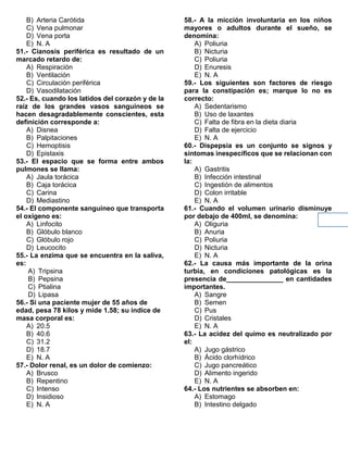 B) Arteria Carótida
C) Vena pulmonar
D) Vena porta
E) N. A
51.- Cianosis periférica es resultado de un
marcado retardo de:
A) Respiración
B) Ventilación
C) Circulación periférica
D) Vasodilatación
52.- Es, cuando los latidos del corazón y de la
raíz de los grandes vasos sanguíneos se
hacen desagradablemente conscientes, esta
definición corresponde a:
A) Disnea
B) Palpitaciones
C) Hemoptisis
D) Epistaxis
53.- El espacio que se forma entre ambos
pulmones se llama:
A) Jaula torácica
B) Caja torácica
C) Carina
D) Mediastino
54.- El componente sanguíneo que transporta
el oxígeno es:
A) Linfocito
B) Glóbulo blanco
C) Glóbulo rojo
D) Leucocito
55.- La enzima que se encuentra en la saliva,
es:
A) Tripsina
B) Pepsina
C) Ptialina
D) Lipasa
56.- Si una paciente mujer de 55 años de
edad, pesa 78 kilos y mide 1.58; su índice de
masa corporal es:
A) 20.5
B) 40.6
C) 31.2
D) 18.7
E) N. A
57.- Dolor renal, es un dolor de comienzo:
A) Brusco
B) Repentino
C) Intenso
D) Insidioso
E) N. A
58.- A la micción involuntaria en los niños
mayores o adultos durante el sueño, se
denomina:
A) Poliuria
B) Nicturia
C) Poliuria
D) Enuresis
E) N. A
59.- Los siguientes son factores de riesgo
para la constipación es; marque lo no es
correcto:
A) Sedentarismo
B) Uso de laxantes
C) Falta de fibra en la dieta diaria
D) Falta de ejercicio
E) N. A
60.- Dispepsia es un conjunto se signos y
síntomas inespecíficos que se relacionan con
la:
A) Gastritis
B) Infección intestinal
C) Ingestión de alimentos
D) Colon irritable
E) N. A
61.- Cuando el volumen urinario disminuye
por debajo de 400ml, se denomina:
A) Oliguria
B) Anuria
C) Poliuria
D) Nicturia
E) N. A
62.- La causa más importante de la orina
turbia, en condiciones patológicas es la
presencia de_______________ en cantidades
importantes.
A) Sangre
B) Semen
C) Pus
D) Cristales
E) N. A
63.- La acidez del quimo es neutralizado por
el:
A) Jugo gástrico
B) Ácido clorhídrico
C) Jugo pancreático
D) Alimento ingerido
E) N. A
64.- Los nutrientes se absorben en:
A) Estomago
B) Intestino delgado
 