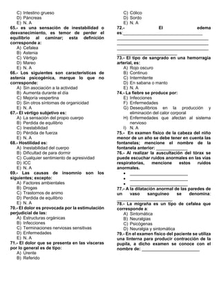 C) Intestino grueso
D) Páncreas
E) N. A
65.- es una sensación de inestabilidad o
desvanecimiento, es temor de perder el
equilibrio al caminar; esta definición
corresponde a:
A) Cefalea
B) Astenia
C) Vértigo
D) Mareo
E) N. A
66.- Los siguientes son características de
astenia psicogénica, marque lo que no
corresponde:
A) Sin asociación a la actividad
B) Aumenta durante el día
C) Mejoría vespertina
D) Sin otros síntomas de organicidad
E) N. A
67.- El vértigo subjetivo es:
A) La sensación del propio cuerpo
B) Perdida de equilibrio
C) Inestabilidad
D) Pérdida de fuerza
E) N. A
68.- Hostilidad es:
A) Inestabilidad del cuerpo
B) Dificultad de para dormir
C) Cualquier sentimiento de agresividad
D) ICC
E) N. A
69.- Las causas de insomnio son los
siguientes; excepto:
A) Factores ambientales
B) Drogas
C) Trastornos de animo
D) Perdida de equilibrio
E) N. A
70.- El dolor es provocada por la estimulación
perjudicial de las:
A) Estructuras orgánicas
B) Infecciones
C) Terminaciones nerviosas sensitivas
D) Enfermedades
E) N. A
71.- El dolor que se presenta en las vísceras
por lo general es de tipo:
A) Urente
B) Referido
C) Cólico
D) Sordo
E) N. A
72.- El edema
es:_________________________________
______________________________________
______________________________________
______________________________________
_________________________
73.- El tipo de sangrado en una hemorragia
arterial, es:
A) Rojo oscuro
B) Continuo
C) Intermitente
D) En sabana o manto
E) N. A
74.- La fiebre se produce por:
E) Infecciones
F) Enfermedades
G) Desequilibrios en la producción y
eliminación del calor corporal
H) Enfermedades que afectan al sistema
nervioso
I) N. A
75.- En examen físico de la cabeza del niño
menor de un año se debe tener en cuenta las
fontanelas; mencione el nombre de la
fontanela anterior: _____________
76.- Al realizar la auscultación del tórax se
puede escuchar ruidos anormales en las vías
respiratorias, mencione estos ruidos
anormales.
• ________________________
• ________________________
• ________________________
77.- A la dilatación anormal de las paredes de
un vaso sanguíneo se denomina:
_______________________
78.- La migraña es un tipo de cefalea que
corresponde a:
A) Sintomática
B) Neuralgias
C) Psicógenas
D) Neuralgia y sintomática
79.- En el examen físico del paciente se utiliza
una linterna para producir contracción de la
pupila, a dicho examen se conoce con el
nombre de: ________________________
 