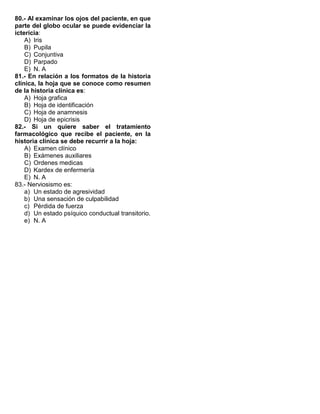 80.- Al examinar los ojos del paciente, en que
parte del globo ocular se puede evidenciar la
ictericia:
A) Iris
B) Pupila
C) Conjuntiva
D) Parpado
E) N. A
81.- En relación a los formatos de la historia
clínica, la hoja que se conoce como resumen
de la historia clínica es:
A) Hoja grafica
B) Hoja de identificación
C) Hoja de anamnesis
D) Hoja de epicrisis
82.- Si un quiere saber el tratamiento
farmacológico que recibe el paciente, en la
historia clínica se debe recurrir a la hoja:
A) Examen clínico
B) Exámenes auxiliares
C) Ordenes medicas
D) Kardex de enfermería
E) N. A
83.- Nerviosismo es:
a) Un estado de agresividad
b) Una sensación de culpabilidad
c) Pérdida de fuerza
d) Un estado psíquico conductual transitorio.
e) N. A
 