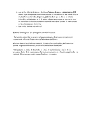 11 que son los sistemas de apoyo a decisiones? sistema de apoyo a las decisiones (DSS
por sus siglas en inglés Decision support system) es muy amplio. Un DSS puede adoptar
muchas formas diferentes. En general, podemos decir que un DSS es un sistema
informático utilizado para servir de apoyo, más que automatizar, el proceso de toma
de decisiones. La decisión es una elección entre alternativas basadas en estimaciones
de los valores de esas alternativa
12 que son los sistemas estratégicos?
Sistemas Estratégicos. Sus principales características son:
• Su función primordial no es apoyar la automatización de procesos operativos ni
proporcionar información para apoyar la toma de decisiones.
• Suelen desarrollarse in house, es decir, dentro de la organización, por lo tanto no
pueden adaptarse fácilmente a paquetes disponibles en el mercado.
• Típicamente su forma de desarrollo es a base de incrementos y a través de su
evolución dentro de la organización. Se inicia con un proceso o función en particular y a
partir de ahí se van agregando nuevas funciones o procesos.
 