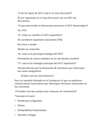 13.de los tipos de ACV cual es el mas frecuente?
El acv isquémico es el mas frecuente con un 85% de
frecuencia.
14.que porcentaje en frecuencia presenta el ACV hemorrágico?
Un 15%
15. como se clasifica el ACV isquémico?
En accidente isquémico transitorio (TIA)
En ictus o stroke
Stroke en evolución
16. cual es la principal etiología del TIA?
Formación de micro embolos en la circulación cerebral
17. cual es la etiología principal del ACV isquémico?
Ateroesclerosis por la formación de ateromas que obstruyen
los vasos sanguineos
18.Que son las convulsiones?
Son un episodio limitado en el tiempo,en el que se producen
contracciones musculares por descargar electricas anormales en
las neuronas
19.Cuales son las causas mas comunes de convulsion?
*traumas al nacer
• Problemas congenitos
• Fiebre
• Desiquilibrio homeostasis
• Alcohol o drogas
 