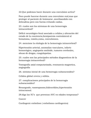 22.Que podemos hacer durante una convulsion activa?
Poco puede hacerse durante una convulsion real,mas que
proteger al paciente de lesionarse ,movilizandolo con
delicadesa pero con fuerza evitando caidas.
23. cuales son los síntomas de una hemorragia
intracerebral?
Déficit neurológico focal asociado a cefalea y alteración del
estado de la conciencia,hemiparesia contralateral al
hematoma, vomito,coma, convulsiones.
24. mencione la etiología de la hemorragia intracerebral?
Hipertensión arterial, anomalías vasculares, infarto
hemorrágico, angiopatia amiloide, tumores cerebrales,
abuso de drogas, cuagulopatias.
25. cuales son las principales métodos diagnosticos de la
hemorragia intracerebral?
Tomografía axial computarizada, resonancia magnetica,
angiografía
26. síntoma inicial de una hemorragia subaracnoidea?
Cefalea global cevera y súbita.
27. complicaciones principales de la hemorragia
subaracnoidea?
Resangrado, vasoespasmo,hidrocefalea,hipertensión
intracraneal.
28.diga las 5C’s que provocan AVC en edades tempranas?
Cancer
Cardiogenic embolism ( embolismo cardiogenico)
 