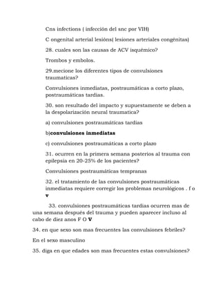 Cns infections ( infección del snc por VIH)
C ongenital arterial lesións( lesiones arteriales congénitas)
28. cuales son las causas de ACV isquémico?
Trombos y embolos.
29.mecione los diferentes tipos de convulsiones
traumaticas?
Convulsiones inmediatas, postraumáticas a corto plazo,
postraumáticas tardias.
30. son resultado del impacto y supuestamente se deben a
la despolarización neural traumatica?
a) convulsiones postraumáticas tardias
b)convulsiones inmediatas
c) convulsiones postraumáticas a corto plazo
31. ocurren en la primera semana posterios al trauma con
epilepsia en 20-25% de los pacientes?
Convulsiones postraumáticas tempranas
32. el tratamiento de las convulsiones postraumáticas
inmediatas requiere corregir los problemas neurológicos . f o
v
33. convulsiones postraumáticas tardias ocurren mas de
una semana después del trauma y pueden aparecer incluso al
cabo de diez anos F O V
34. en que sexo son mas frecuentes las convulsiones febriles?
En el sexo masculino
35. diga en que edades son mas frecuentes estas convulsiones?
 