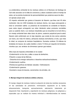 La problemática ambiental de los residuos sólidos en el Municipio de Santiago de
Cali está asociada con la falta de conciencia y cultura ciudadana sobre el manejo de
estos, así se pierde el potencial de aprovechabilidad que podemos sacar de ellos.
Un ejemplo actual sería:
-El impacto ambiental que genera el basurero de Navarro, que lleva casi 40 años
recibiendo más de 2.000 toneladas de residuos diarios, nos sigue preocupando a
toda la comunidad caleña. La presencia de recicladores es constante en Navarro,
pues estos siguen arriesgando sus vidas intentando salvar productos reciclables
para su sustento diario. Los residuos industriales que se encuentran en el aire libre y
sin manejo ambiental traen altas dosis de plomo, sustancia perjudicial para la salud.
Navarro está conformado por el viejo depósito, que consta de dos cerros cubiertos
con tierra, uno mide 45 metros y almacena residuos domiciliarios; el otro, que mide
la mitad, se compone de residuos hospitalarios. Sumados contiene 18 millones de
toneladas de basura, las cuales destilan a diario 7,5 litros por segundo de lixiviados,
mientras que, una veintena de chimeneas queman gas metano.
Otros tipos de impactos ambientales en la ciudad:
-Contaminación en los ríos y calles a causa de deshechos.
-Polución a causa de las fábricas.
- Desechos de la energía radioactiva o desechos radioactivos/nucleares.
-Contaminación auditiva.
-Pérdida de superficies de hábitats naturales / Deforestación.
-Contaminación gaseosa.
-Suciedad a causa de basuras, excrementos de animales, etc.
5. Manejo integral de residuos sólidos urbanos.
El manejo integral de residuos implica la adopción de todas las medidas necesarias
en las actividades de prevención, minimización, separación en la fuente,
almacenamiento, transporte, aprovechamiento, valorización, tratamiento y/o
disposición final, importación y exportación de residuos peligrosos, no peligrosos y
especiales que se realizan de manera individual o interrelacionadas de manera
 