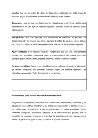 aquellos que no presentan tal valor. la disposición adecuada de cada grupo de
residuos según su recipiente se determinan de la siguiente manera:
Orgánicos: son los que se descomponen naturalmente y de forma rápida para
transformarse en otro tipo de materia orgánica. Ejemplo: restos de comida, frutas,
cáscaras etc.
Inorgánicos: Son los que por sus características químicas su proceso de
descomposición es mucho más lento. Ejemplo: botellas de plástico, vidrio, bolsas,
etc. Cada uno de estos materiales puede tardar cientos de años en desintegrarse.
Aprovechables: Son algunos residuos inorgánicos que por sus características
pueden ser utilizados nuevamente para la transformación de nuevos productos.
Ejemplo: papel, cartón, vidrio, plástico, aluminio, textiles y aceites usados.
No aprovechables: Estos no son de utilidad como materias primas en la fabricación
de nuevos productos; sin embargo, siempre existe una manera ingeniosa de
utilizarlos nuevamente. Todo depende de tu creatividad.
Instrumentos para facilitar la separación en la fuente :
Programas y Campañas Educativas Las autoridades ambientales, sanitarias y de
educación, los sectores industriales, las entidades que prestan el servicio de aseo,
las instituciones académicas y las organizaciones no gubernamentales deben
promover campañas educativas dirigidas a la comunidad en general, con el
propósito de enseñar, promover e incentivar la separación de los residuos en la
fuente de generación y por lo tanto, fomentar el aprovechamiento.
 