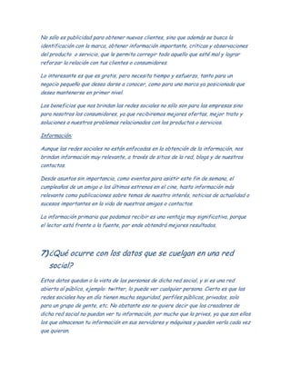 No sólo es publicidad para obtener nuevos clientes, sino que además se busca la
identificación con la marca, obtener información importante, críticas y observaciones
del producto o servicio, que le permita corregir todo aquello que esté mal y lograr
reforzar la relación con tus clientes o consumidores.
Lo interesante es que es gratis, pero necesita tiempo y esfuerzo, tanto para un
negocio pequeño que desea darse a conocer, como para una marca ya posicionada que
desea mantenerse en primer nivel.
Los beneficios que nos brindan las redes sociales no sólo son para las empresas sino
para nosotros los consumidores, ya que recibiremos mejores ofertas, mejor trato y
soluciones a nuestros problemas relacionados con los productos o servicios.
Información:
Aunque las redes sociales no están enfocadas en la obtención de la información, nos
brindan información muy relevante, a través de sitios de la red, blogs y de nuestros
contactos.
Desde asuntos sin importancia, como eventos para asistir este fin de semana, el
cumpleaños de un amigo o los últimos estrenos en el cine, hasta información más
relevante como publicaciones sobre temas de nuestro interés, noticias de actualidad o
sucesos importantes en la vida de nuestros amigos o contactos.
La información primaria que podamos recibir es una ventaja muy significativa, porque
el lector está frente a la fuente, por ende obtendrá mejores resultados.
7)¿Qué ocurre con los datos que se cuelgan en una red
social?
Estos datos quedan a la vista de las personas de dicha red social, y si es una red
abierta al público, ejemplo: twitter, lo puede ver cualquier persona. Cierto es que las
redes sociales hoy en día tienen mucha seguridad, perfiles públicos, privados, solo
para un grupo de gente, etc. No obstante eso no quiere decir que los creadores de
dicha red social no puedan ver tu información, por mucho que la prives, ya que son ellos
los que almacenan tu información en sus servidores y máquinas y pueden verla cada vez
que quieran.
 