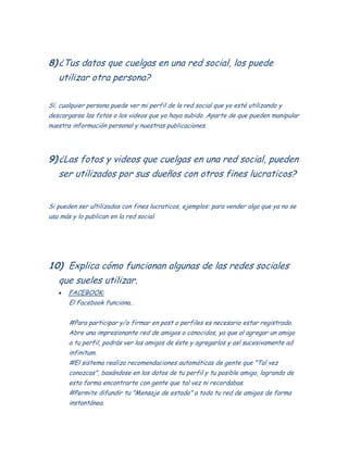 8)¿Tus datos que cuelgas en una red social, los puede
utilizar otra persona?
Sí, cualquier persona puede ver mi perfil de la red social que yo esté utilizando y
descargarse las fotos o los videos que yo haya subido. Aparte de que pueden manipular
nuestra información personal y nuestras publicaciones.
9)¿Las fotos y videos que cuelgas en una red social, pueden
ser utilizados por sus dueños con otros fines lucraticos?
Si pueden ser ultilizados con fines lucraticos, ejemplos: para vender algo que ya no se
usa más y lo publican en la red social.
10) Explica cómo funcionan algunas de las redes sociales
que sueles utilizar.
FACEBOOK:
El Facebook funciona…
#Para participar y/o firmar en post o perfiles es necesario estar registrado.
Abre una impresionante red de amigos o conocidos, ya que al agregar un amigo
a tu perfil, podrás ver los amigos de éste y agregarlos y así sucesivamente ad
infinitum.
#El sistema realiza recomendaciones automáticas de gente que "Tal vez
conozcas", basándose en los datos de tu perfil y tu posible amigo, logrando de
esta forma encontrarte con gente que tal vez ni recordabas.
#Permite difundir tu "Mensaje de estado" a toda tu red de amigos de forma
instantánea.
 