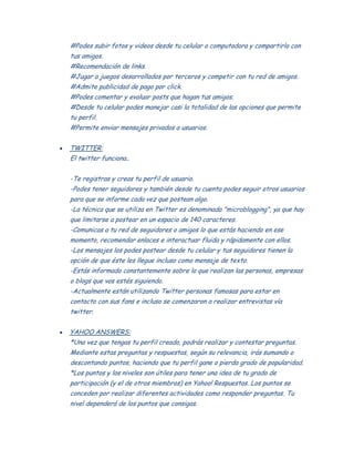 #Podes subir fotos y videos desde tu celular o computadora y compartirlo con
tus amigos.
#Recomendación de links.
#Jugar a juegos desarrollados por terceros y competir con tu red de amigos.
#Admite publicidad de pago por click.
#Podes comentar y evaluar posts que hagan tus amigos.
#Desde tu celular podes manejar casi la totalidad de las opciones que permite
tu perfil.
#Permite enviar mensajes privados a usuarios.
TWITTER:
El twitter funciona..
-Te registras y creas tu perfil de usuario.
-Podes tener seguidores y también desde tu cuenta podes seguir otros usuarios
para que se informe cada vez que postean algo.
-La técnica que se utiliza en Twitter es denominada "microblogging", ya que hay
que limitarse a postear en un espacio de 140 caracteres.
-Comunicas a tu red de seguidores o amigos lo que estás haciendo en ese
momento, recomendar enlaces e interactuar fluida y rápidamente con ellos.
-Los mensajes los podes postear desde tu celular y tus seguidores tienen la
opción de que éste les llegue incluso como mensaje de texto.
-Estás informado constantemente sobre lo que realizan las personas, empresas
o blogs que vos estés siguiendo.
-Actualmente están utilizando Twitter personas famosas para estar en
contacto con sus fans e incluso se comenzaron a realizar entrevistas vía
twitter.
YAHOO ANSWERS:
*Una vez que tengas tu perfil creado, podrás realizar y contestar preguntas.
Mediante estas preguntas y respuestas, según su relevancia, irás sumando o
descontando puntos, haciendo que tu perfil gane o pierda grado de popularidad.
*Los puntos y los niveles son útiles para tener una idea de tu grado de
participación (y el de otros miembros) en Yahoo! Respuestas. Los puntos se
conceden por realizar diferentes actividades como responder preguntas. Tu
nivel dependerá de los puntos que consigas.
 